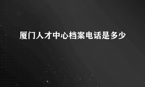 厦门人才中心档案电话是多少