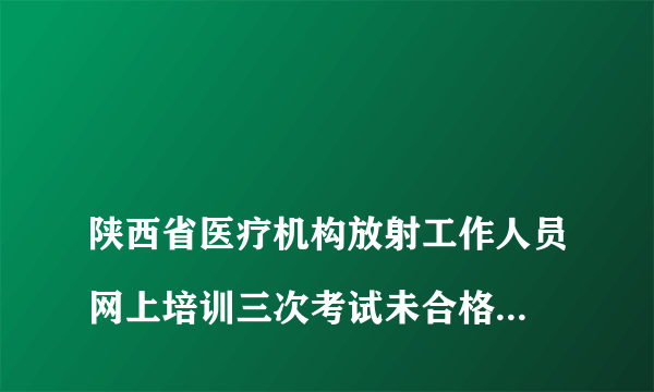 
陕西省医疗机构放射工作人员网上培训三次考试未合格后还可以再考吗？

