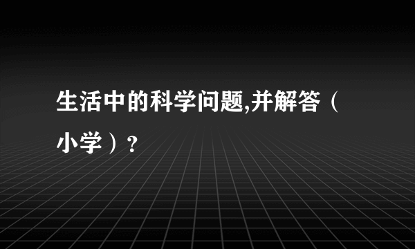 生活中的科学问题,并解答（小学）？