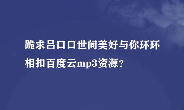 跪求吕口口世间美好与你环环相扣百度云mp3资源？