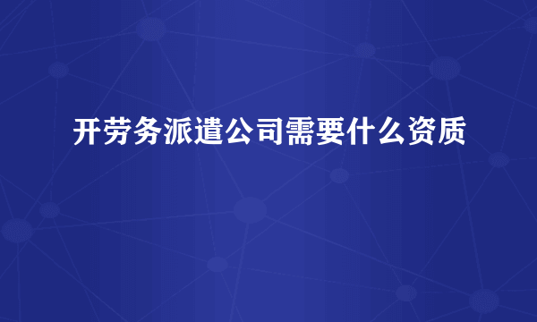 开劳务派遣公司需要什么资质