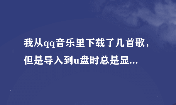 我从qq音乐里下载了几首歌，但是导入到u盘时总是显示无法导入 什么原因啊