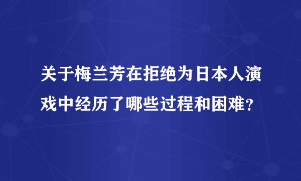 关于梅兰芳在拒绝为日本人演戏中经历了哪些过程和困难？