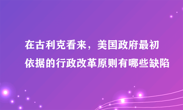 在古利克看来，美国政府最初依据的行政改革原则有哪些缺陷