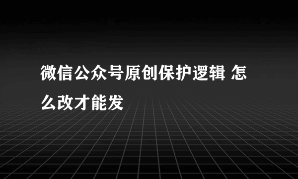 微信公众号原创保护逻辑 怎么改才能发