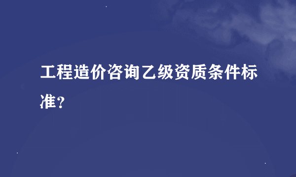 工程造价咨询乙级资质条件标准？