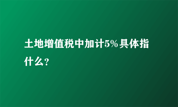 土地增值税中加计5%具体指什么？