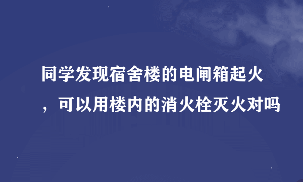 同学发现宿舍楼的电闸箱起火，可以用楼内的消火栓灭火对吗