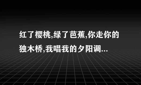 红了樱桃,绿了芭蕉,你走你的独木桥,我唱我的夕阳调,谁的孤独,像一把刀,杀了我的外婆桥,杀了我的念奴娇.