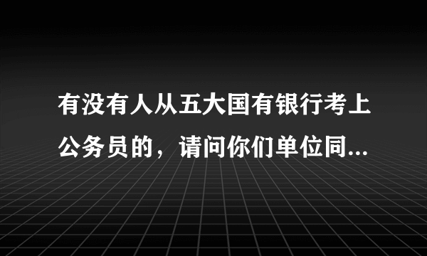 有没有人从五大国有银行考上公务员的，请问你们单位同意报考证明怎么开的？？？