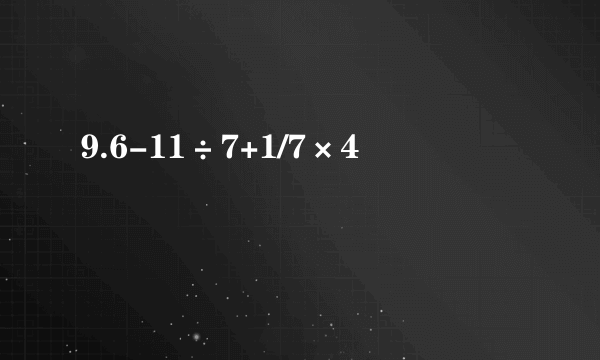 9.6-11÷7+1/7×4