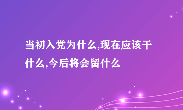 当初入党为什么,现在应该干什么,今后将会留什么