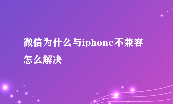 微信为什么与iphone不兼容怎么解决