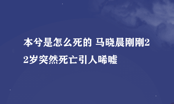 本兮是怎么死的 马晓晨刚刚22岁突然死亡引人唏嘘