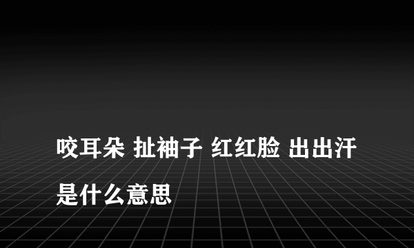 
咬耳朵 扯袖子 红红脸 出出汗是什么意思

