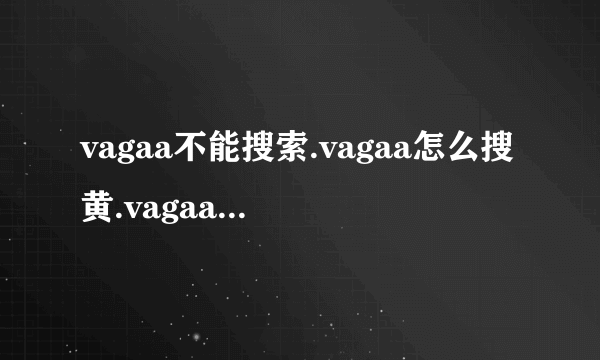 vagaa不能搜索.vagaa怎么搜黄.vagaa不能用了