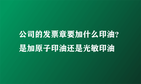 公司的发票章要加什么印油？是加原子印油还是光敏印油