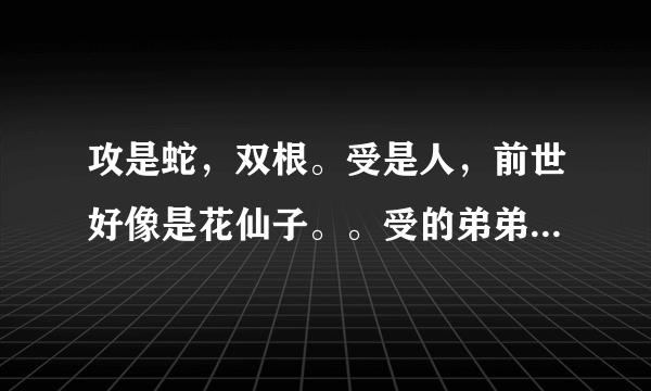 攻是蛇，双根。受是人，前世好像是花仙子。。受的弟弟是双性人，弟弟