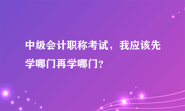 中级会计职称考试，我应该先学哪门再学哪门？