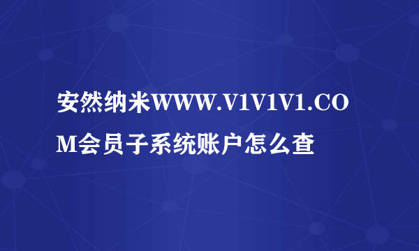 安然纳米WWW.V1V1V1.COM会员子系统账户怎么查