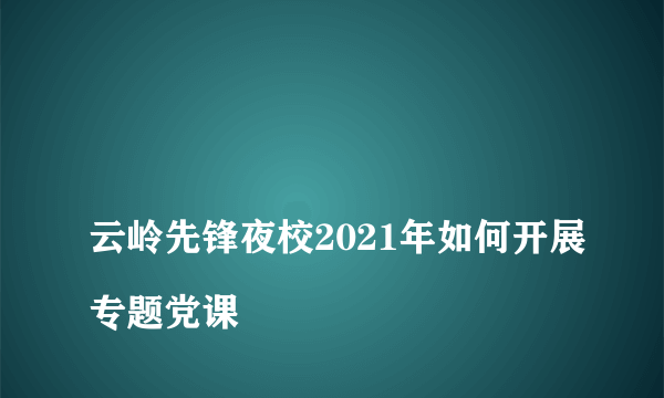 
云岭先锋夜校2021年如何开展专题党课

