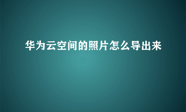 华为云空间的照片怎么导出来