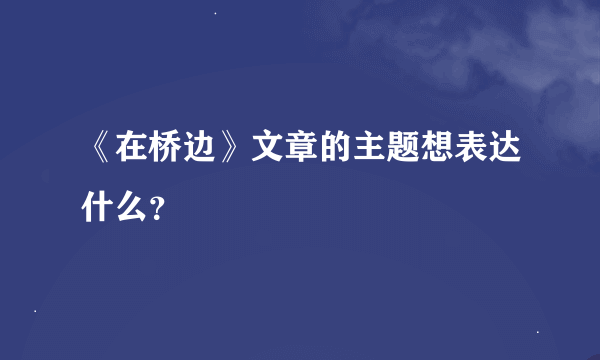 《在桥边》文章的主题想表达什么？