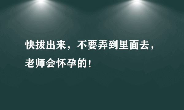 快拔出来，不要弄到里面去，老师会怀孕的！