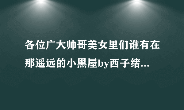 各位广大帅哥美女里们谁有在那遥远的小黑屋by西子绪大大在微博上写的肉肉啊，求求求！！