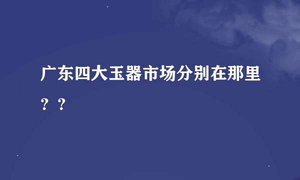 广东四大玉器市场分别在那里？？