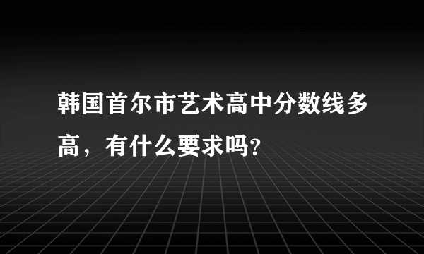 韩国首尔市艺术高中分数线多高，有什么要求吗？