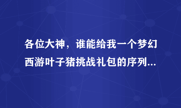 各位大神，谁能给我一个梦幻西游叶子猪挑战礼包的序列号，求序列号