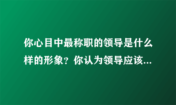 你心目中最称职的领导是什么样的形象？你认为领导应该具备什么素质。