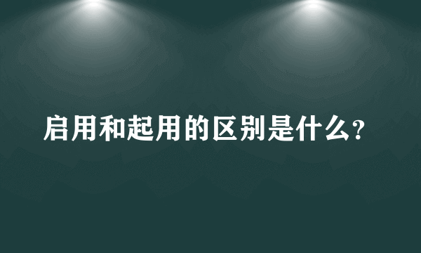 启用和起用的区别是什么？