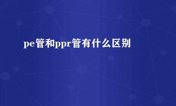 pe管和ppr管有什么区别