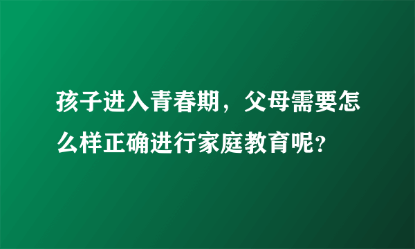 孩子进入青春期，父母需要怎么样正确进行家庭教育呢？