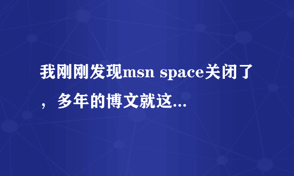 我刚刚发现msn space关闭了，多年的博文就这样消失在茫茫网络中，好伤心啊！哪位高人有办法可以找回来呢？