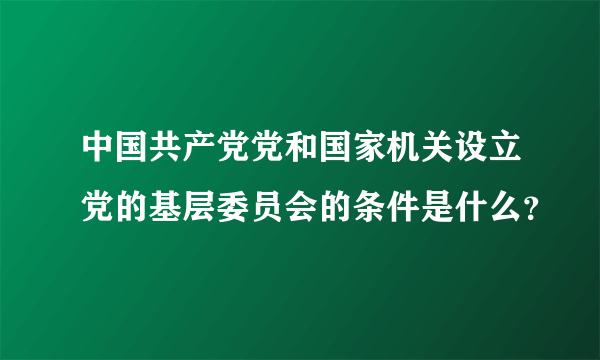 中国共产党党和国家机关设立党的基层委员会的条件是什么？