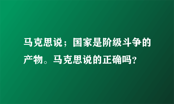 马克思说；国家是阶级斗争的产物。马克思说的正确吗？