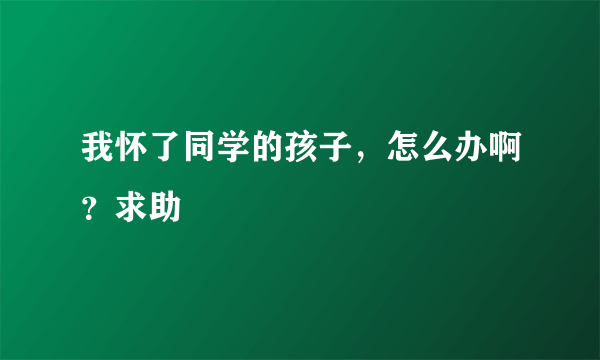 我怀了同学的孩子，怎么办啊？求助