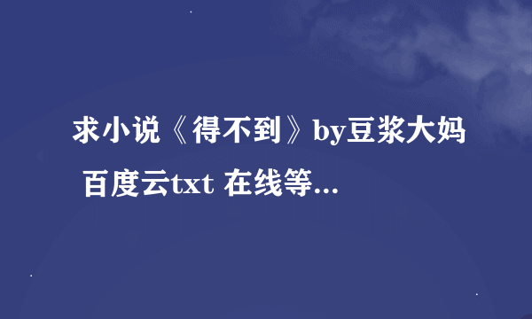 求小说《得不到》by豆浆大妈 百度云txt 在线等急!谢谢大佬!