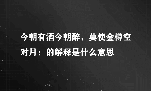 今朝有酒今朝醉，莫使金樽空对月：的解释是什么意思