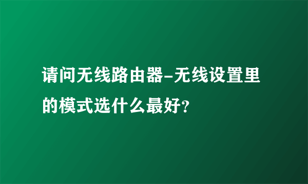 请问无线路由器-无线设置里的模式选什么最好？