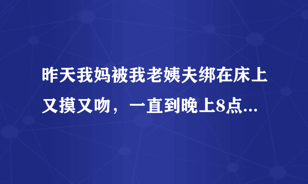 昨天我妈被我老姨夫绑在床上又摸又吻，一直到晚上8点才回家。