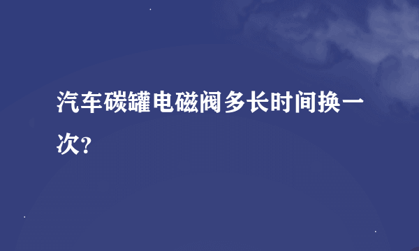 汽车碳罐电磁阀多长时间换一次？