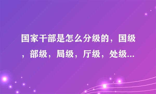 国家干部是怎么分级的，国级，部级，局级，厅级，处级，科级是从大到小吗？就每个级举个例子。谢谢，不要