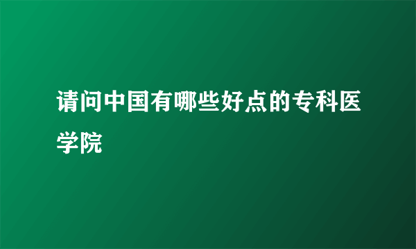 请问中国有哪些好点的专科医学院