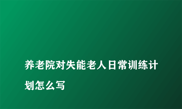 
养老院对失能老人日常训练计划怎么写

