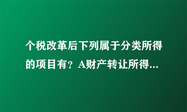 个税改革后下列属于分类所得的项目有？A财产转让所得B稿酬所得C特许权使用费所D其他所得