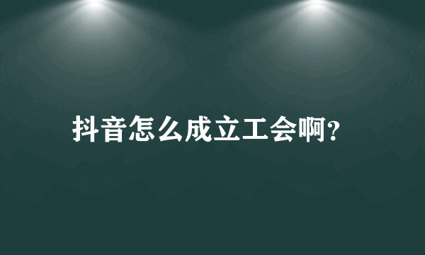 抖音怎么成立工会啊？